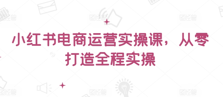 小红书电商运营实操课，​从零打造全程实操跨境课程-外贸教程-精品网课-电商运营课库课堂