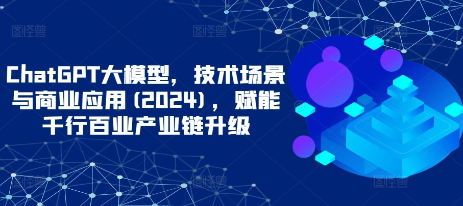 ChatGPT大模型，技术场景与商业应用(2024)，赋能千行百业产业链升级跨境课程-外贸教程-精品网课-电商运营课库课堂