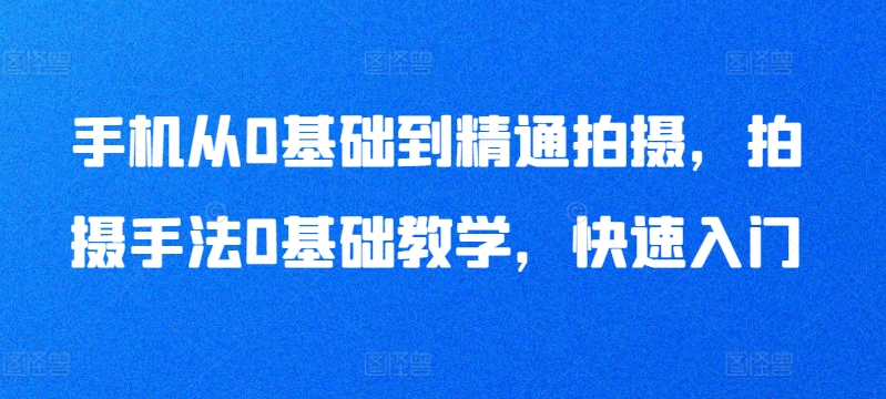 手机从0基础到精通拍摄，拍摄手法0基础教学，快速入门跨境课程-外贸教程-精品网课-电商运营课库课堂