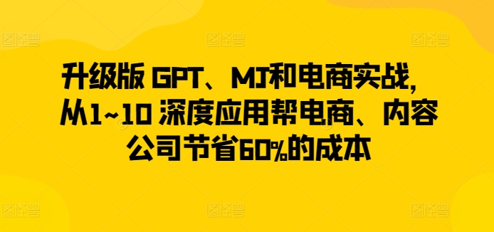 升级版 GPT、MJ和电商实战，从1~10 深度应用帮电商、内容公司节省60%的成本跨境课程-外贸教程-精品网课-电商运营课库课堂