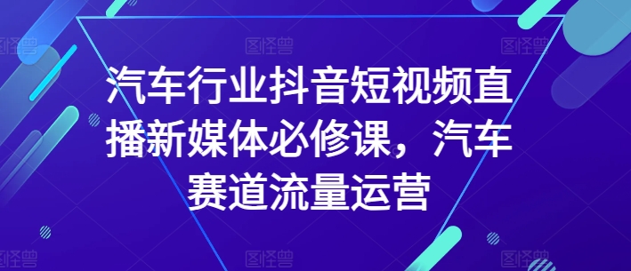 汽车行业抖音短视频直播新媒体必修课，汽车赛道流量运营跨境课程-外贸教程-精品网课-电商运营课库课堂