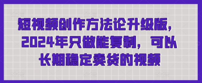 短视频创作方法论升级版，2024年只做能复制，可以长期稳定卖货的视频跨境课程-外贸教程-精品网课-电商运营课库课堂