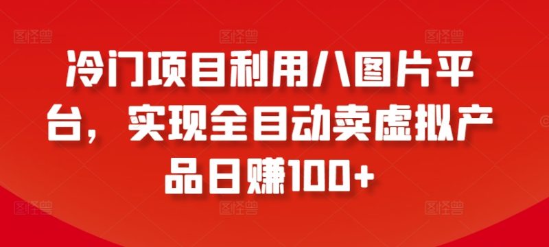 冷门项目利用八图片平台，实现全目动卖虚拟产品日赚100+跨境课程-外贸教程-精品网课-电商运营课库课堂