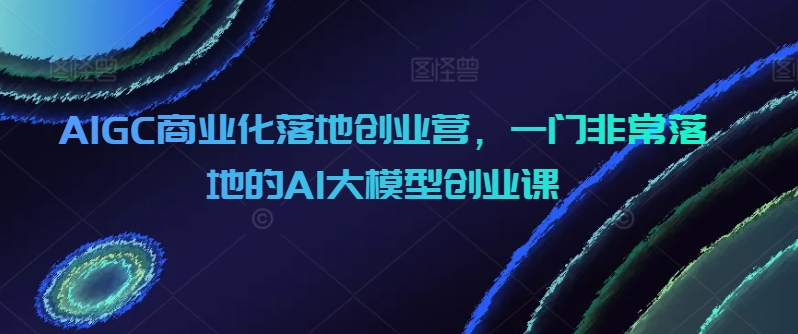 AIGC商业化落地创业营，一门非常落地的AI大模型创业课跨境课程-外贸教程-精品网课-电商运营课库课堂
