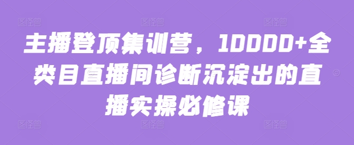 主播登顶集训营，10000+全类目直播间诊断沉淀出的直播实操必修课跨境课程-外贸教程-精品网课-电商运营课库课堂