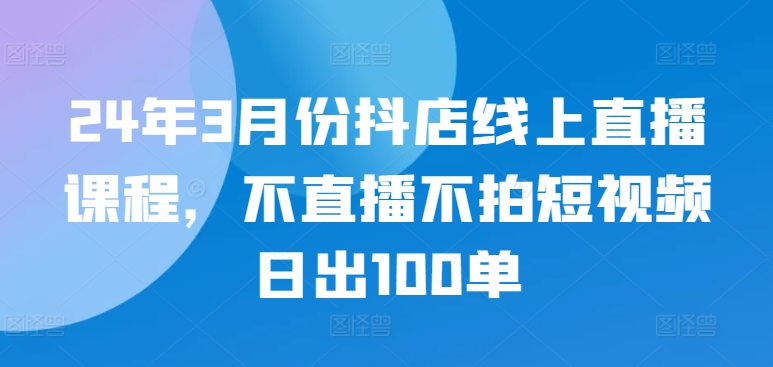 24年3月份抖店线上直播课程，不直播不拍短视频日出100单跨境课程-外贸教程-精品网课-电商运营课库课堂
