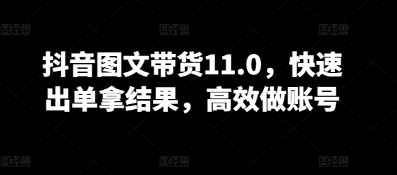 抖音图文带货11.0，快速出单拿结果，高效做账号跨境课程-外贸教程-精品网课-电商运营课库课堂