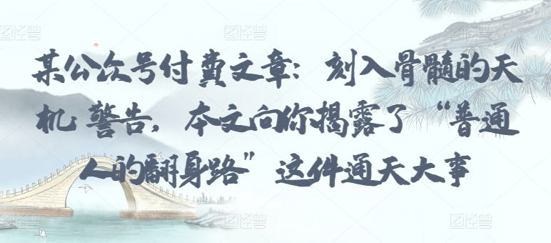 某公众号付费文章：刻入骨髓的天机: 警告，本文向你揭露了 “普通人的翻身路” 这件通天大事跨境课程-外贸教程-精品网课-电商运营课库课堂