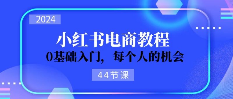 2024从0-1学习小红书电商,0基础入门,每个人的机会(45节)跨境课程-外贸教程-精品网课-电商运营课库课堂
