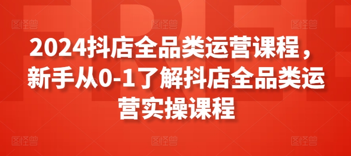 2024抖店全品类运营课程，新手从0-1了解抖店全品类运营实操课程跨境课程-外贸教程-精品网课-电商运营课库课堂