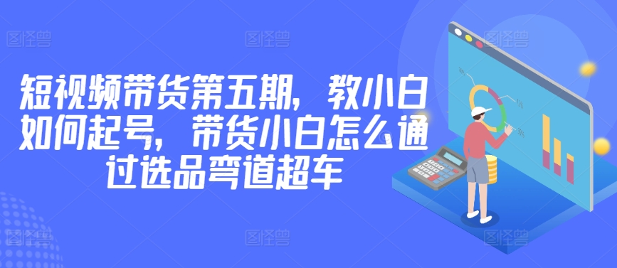价值2980短视频带货第五期，教小白如何起号，带货小白怎么通过选品弯道超车跨境课程-外贸教程-精品网课-电商运营课库课堂