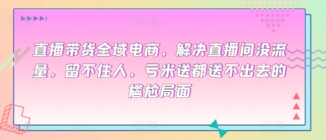 直播带货全域电商，解决直播间没流量，留不住人，亏米送都送不出去的尴尬局面跨境课程-外贸教程-精品网课-电商运营课库课堂