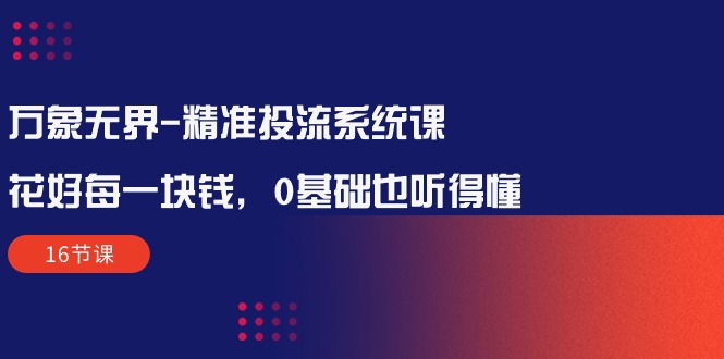 万象无界-精准投流系统课：花好 每一块钱，0基础也听得懂（16节课）跨境课程-外贸教程-精品网课-电商运营课库课堂