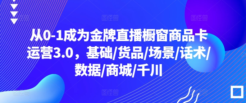 从0-1成为金牌直播橱窗商品卡运营3.0，基础/货品/场景/话术/数据/商城/千川跨境课程-外贸教程-精品网课-电商运营课库课堂