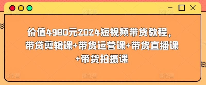 价值4980元2024短视频带货教程，带贷剪辑课+带货运营课+带货直播课+带货拍摄课跨境课程-外贸教程-精品网课-电商运营课库课堂