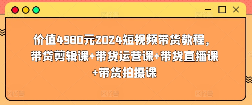 价值4980元2024短视频带货教程，带贷剪辑课+带货运营课+带货直播课+带货拍摄课跨境课程-外贸教程-精品网课-电商运营课库课堂