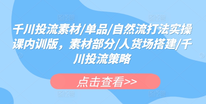 千川投流素材/单品/自然流打法实操课内训版，素材部分/人货场搭建/千川投流策略跨境课程-外贸教程-精品网课-电商运营课库课堂