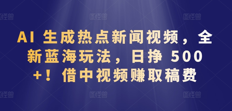 AI 生成热点新闻视频，全新蓝海玩法，日挣 500+!借中视频赚取稿费跨境课程-外贸教程-精品网课-电商运营课库课堂