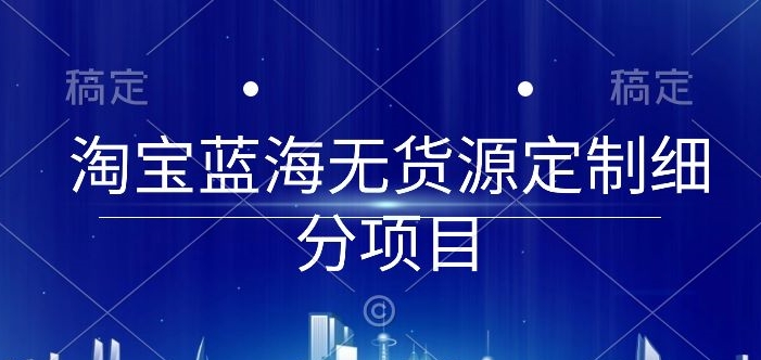 淘宝蓝海无货源定制细分项目，从0到起店实操全流程跨境课程-外贸教程-精品网课-电商运营课库课堂