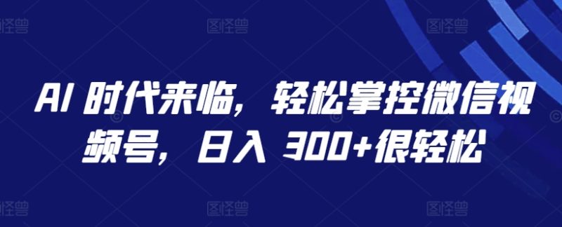 AI 时代来临，轻松掌控微信视频号，日入 300+很轻松跨境课程-外贸教程-精品网课-电商运营课库课堂
