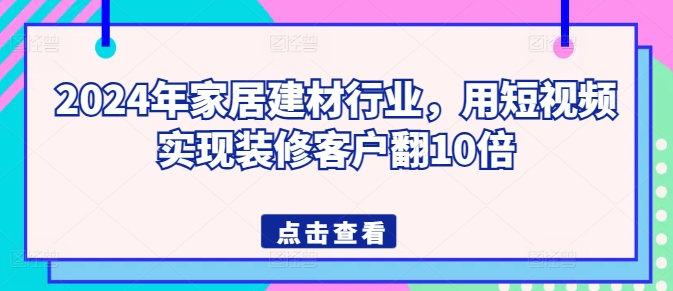 2024年家居建材行业，用短视频实现装修客户翻10倍跨境课程-外贸教程-精品网课-电商运营课库课堂