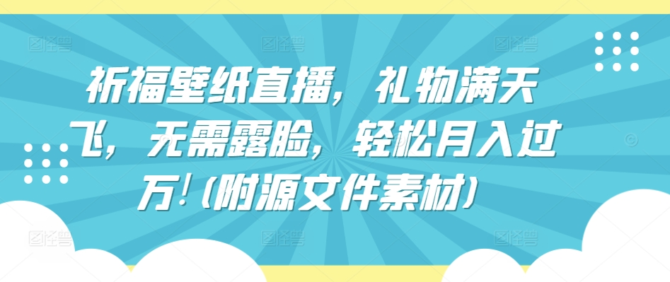 祈福壁纸直播，礼物满天飞，无需露脸，轻松月入过万!(附源文件素材)跨境课程-外贸教程-精品网课-电商运营课库课堂