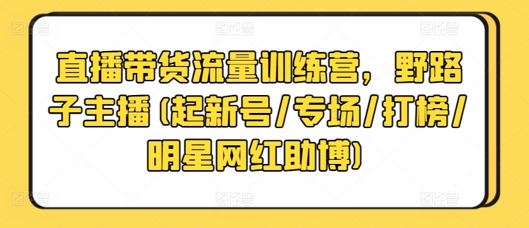 直播带货流量训练营，野路子主播(起新号/专场/打榜/明星网红助博)跨境课程-外贸教程-精品网课-电商运营课库课堂