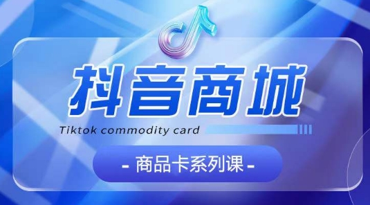 抖音商品卡系列课程，大模块【认知】【基础】【运营】【玩法】系统教学跨境课程-外贸教程-精品网课-电商运营课库课堂