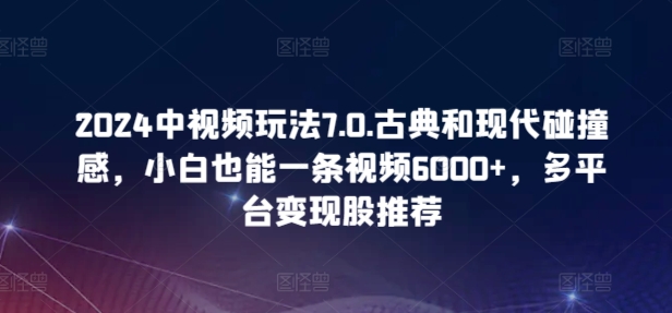 2024中视频玩法7.0.古典和现代碰撞感，小白也能一条视频6000+，多平台变现跨境课程-外贸教程-精品网课-电商运营课库课堂