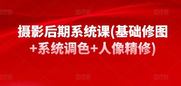 摄影后期系统课(基础修图+系统调色+人像精修)跨境课程-外贸教程-精品网课-电商运营课库课堂