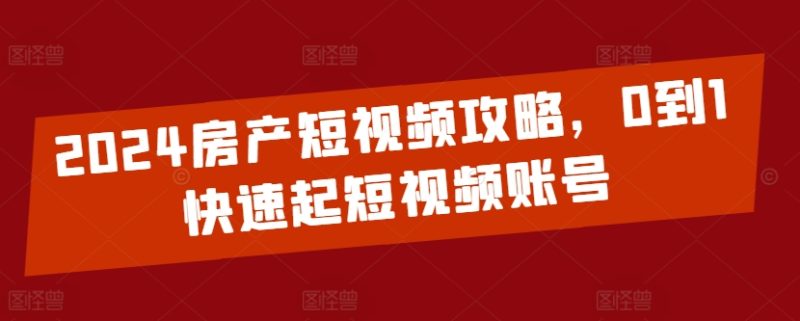 2024房产短视频攻略，0到1快速起短视频账号跨境课程-外贸教程-精品网课-电商运营课库课堂