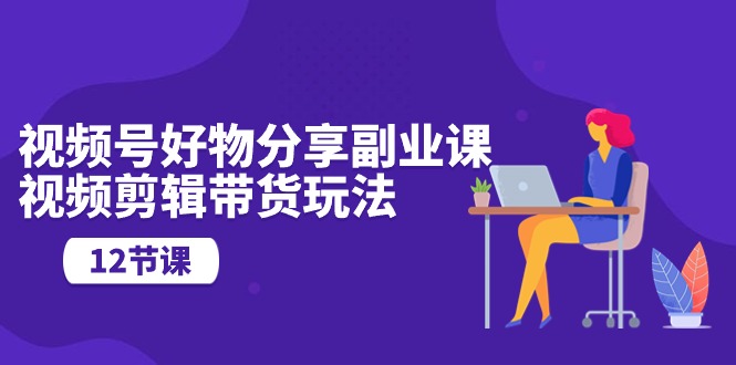 视频号好物分享副业课，视频剪辑带货玩法（12节课）跨境课程-外贸教程-精品网课-电商运营课库课堂