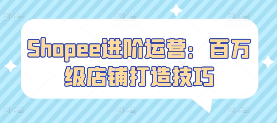 Shopee进阶运营：百万级店铺打造技巧跨境课程-外贸教程-精品网课-电商运营课库课堂