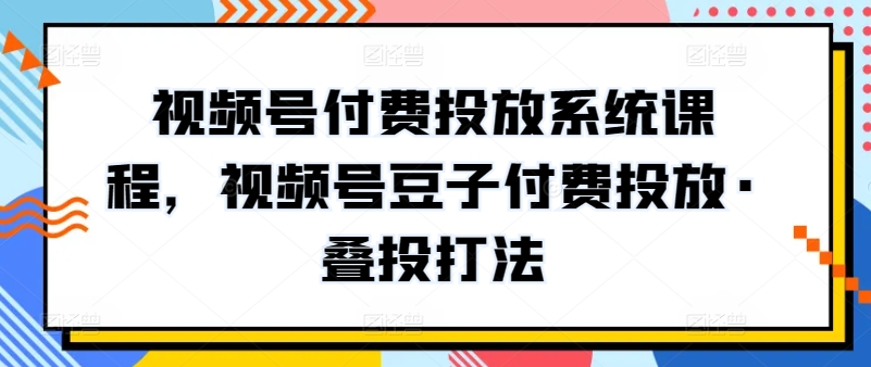 视频号付费投放系统课程，视频号豆子付费投放·叠投打法跨境课程-外贸教程-精品网课-电商运营课库课堂