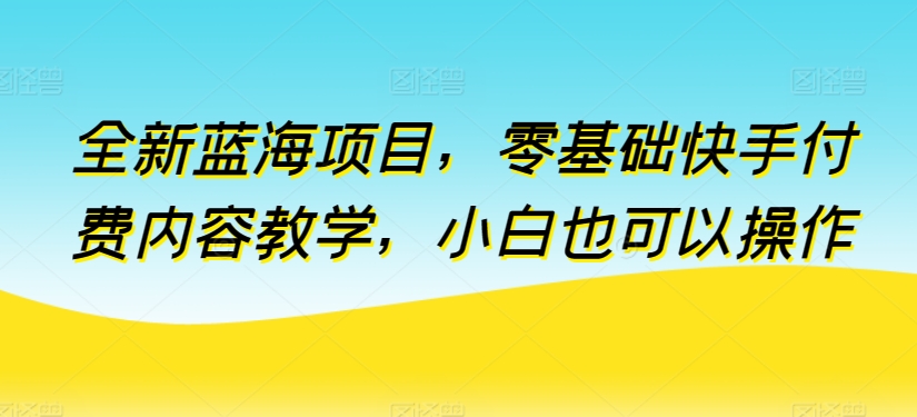 全新蓝海项目，零基础快手付费内容教学，小白也可以操作跨境课程-外贸教程-精品网课-电商运营课库课堂