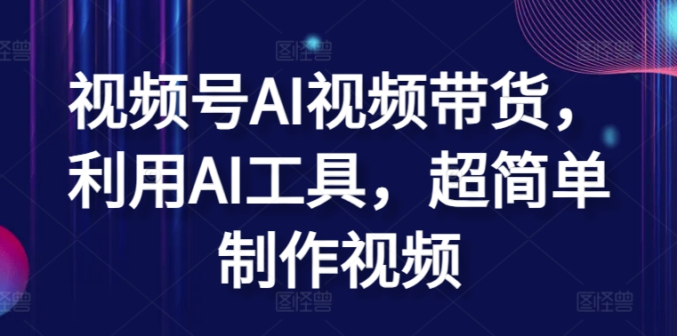 视频号AI视频带货，利用AI工具，超简单制作视频跨境课程-外贸教程-精品网课-电商运营课库课堂