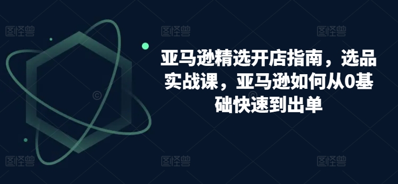 亚马逊精选开店指南，选品实战课，亚马逊如何从0基础快速到出单跨境课程-外贸教程-精品网课-电商运营课库课堂