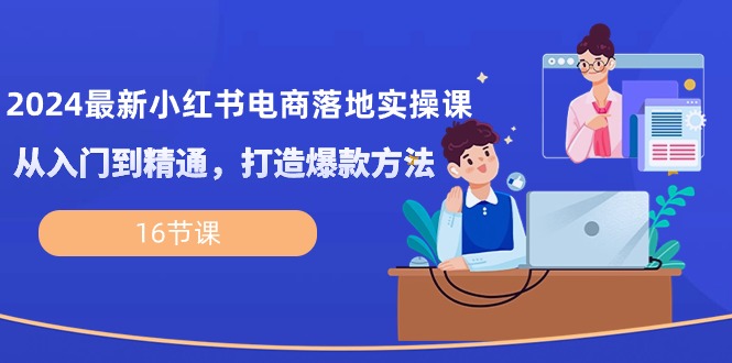 2024最新小红书电商落地实操课，从入门到精通，打造爆款方法（16节课）跨境课程-外贸教程-精品网课-电商运营课库课堂