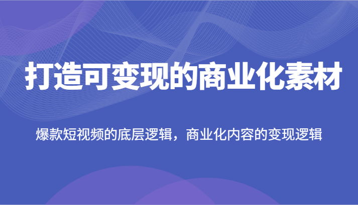 打造可变现的商业化素材，爆款短视频的底层逻辑，商业化内容的变现逻辑跨境课程-外贸教程-精品网课-电商运营课库课堂