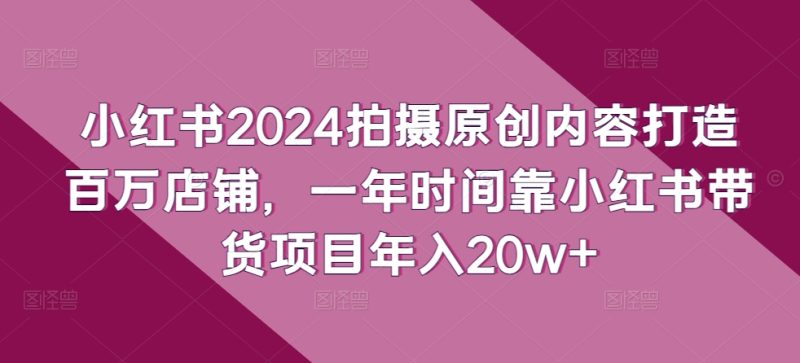 小红书2024拍摄原创内容打造百万店铺，一年时间靠小红书带货项目年入20w+跨境课程-外贸教程-精品网课-电商运营课库课堂