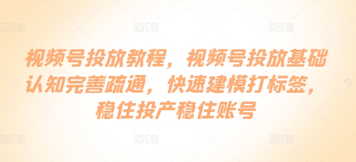 视频号投放教程，​视频号投放基础认知完善疏通，快速建模打标签，稳住投产稳住账号跨境课程-外贸教程-精品网课-电商运营课库课堂