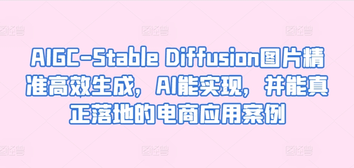 AIGC-Stable Diffusion图片精准高效生成，AI能实现，并能真正落地的电商应用案例跨境课程-外贸教程-精品网课-电商运营课库课堂