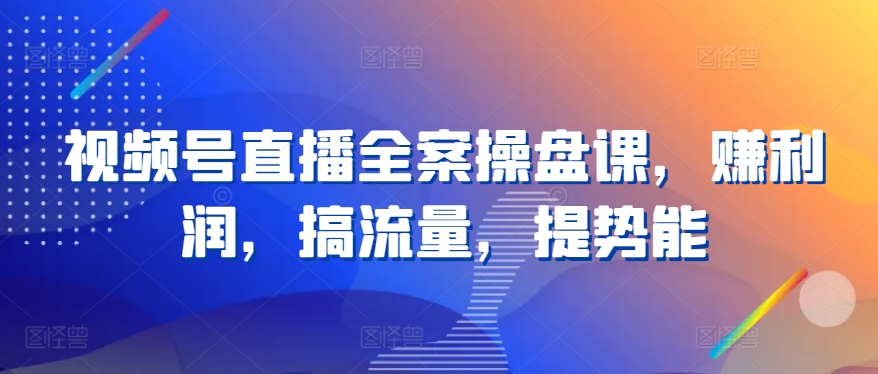 视频号直播全案操盘课，赚利润，搞流量，提势能跨境课程-外贸教程-精品网课-电商运营课库课堂