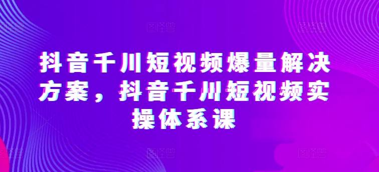 抖音千川短视频爆量解决方案，抖音千川短视频实操体系课跨境课程-外贸教程-精品网课-电商运营课库课堂