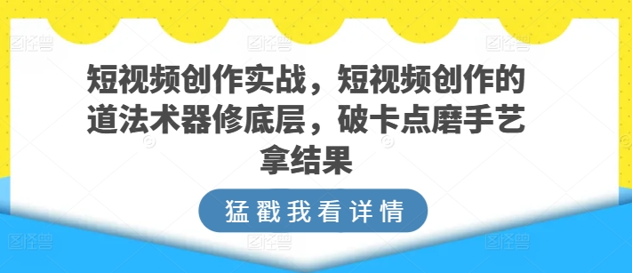 短视频创作实战，短视频创作的道法术器修底层，破卡点磨手艺拿结果跨境课程-外贸教程-精品网课-电商运营课库课堂