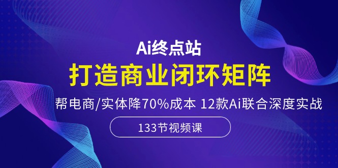 Ai终点站，打造商业闭环矩阵，帮电商/实体降70%成本，12款Ai联合深度实战跨境课程-外贸教程-精品网课-电商运营课库课堂