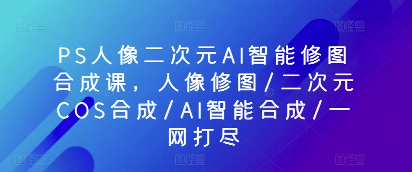 PS人像二次元AI智能修图合成课，人像修图/二次元COS合成/AI智能合成/一网打尽跨境课程-外贸教程-精品网课-电商运营课库课堂