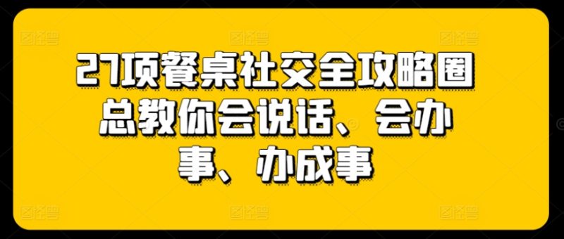 27项餐桌社交全攻略圈总教你会说话、会办事、办成事跨境课程-外贸教程-精品网课-电商运营课库课堂