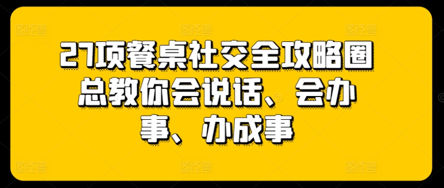 27项餐桌社交全攻略圈总教你会说话、会办事、办成事跨境课程-外贸教程-精品网课-电商运营课库课堂