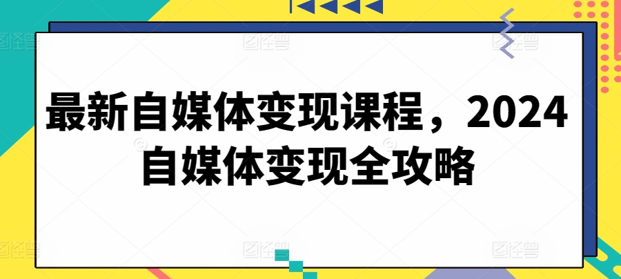 最新自媒体变现课程，2024自媒体变现全攻略跨境课程-外贸教程-精品网课-电商运营课库课堂